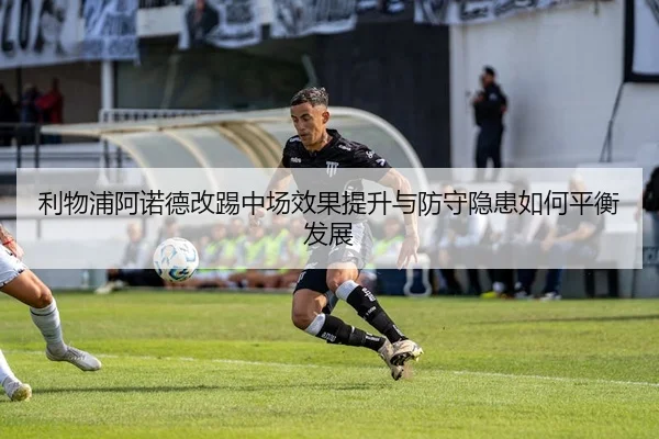 利物浦阿诺德改踢中场效果提升与防守隐患如何平衡发展