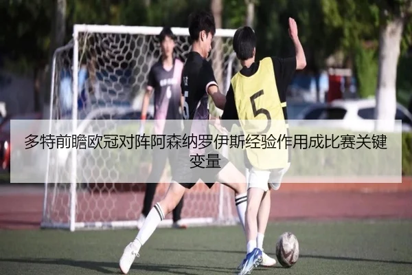 多特前瞻欧冠对阵阿森纳罗伊斯经验作用成比赛关键变量