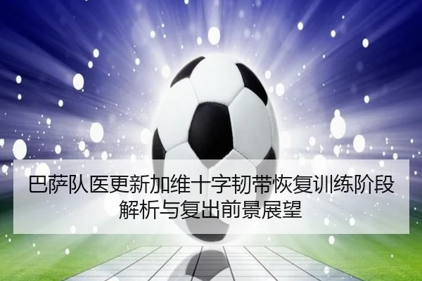 巴萨队医更新加维十字韧带恢复训练阶段解析与复出前景展望