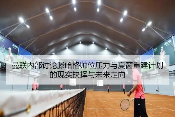 曼联内部讨论滕哈格帅位压力与夏窗重建计划的现实抉择与未来走向