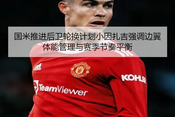 国米推进后卫轮换计划小因扎吉强调边翼体能管理与赛季节奏平衡